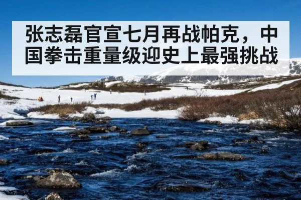 张志磊官宣七月再战帕克，中国拳击重量级迎史上最强挑战
